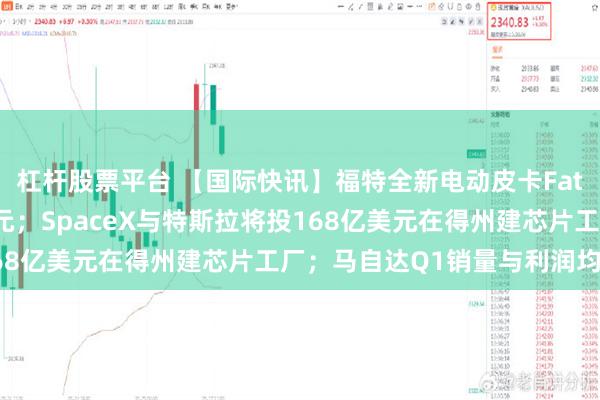 杠杆股票平台 【国际快讯】福特全新电动皮卡Fathom起售价2.8万美元；SpaceX与特斯拉将投168亿美元在得州建芯片工厂；马自达Q1销量与利润均增长