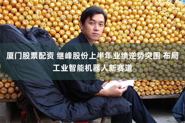 厦门股票配资 继峰股份上半年业绩逆势突围 布局工业智能机器人新赛道