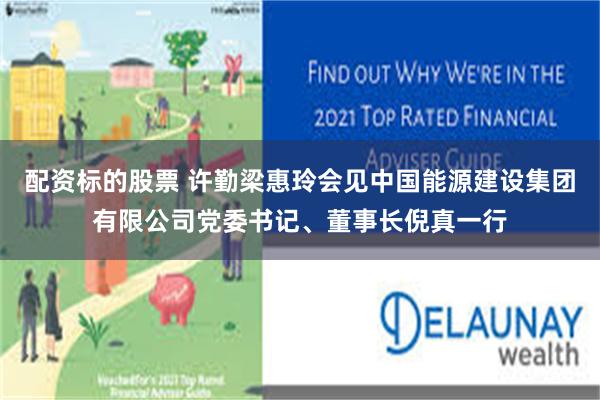 配资标的股票 许勤梁惠玲会见中国能源建设集团有限公司党委书记、董事长倪真一行