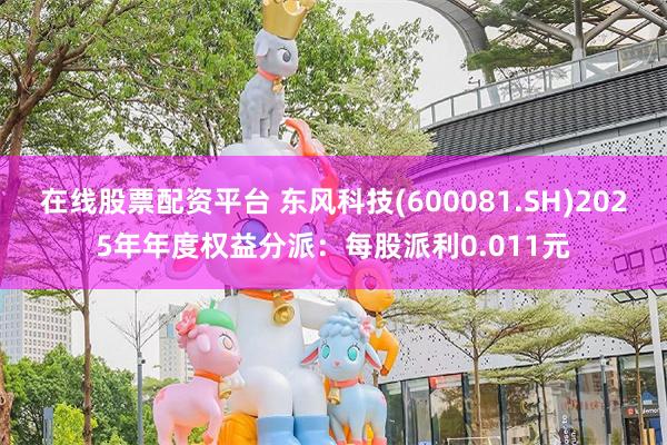 在线股票配资平台 东风科技(600081.SH)2025年年度权益分派：每股派利0.011元