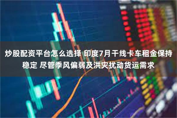 炒股配资平台怎么选择 印度7月干线卡车租金保持稳定 尽管季风偏弱及洪灾扰动货运需求