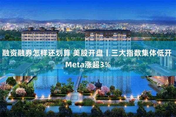 融资融券怎样还划算 美股开盘丨三大指数集体低开 Meta涨超3%