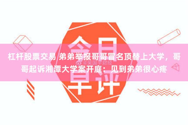 杠杆股票交易 弟弟举报哥哥冒名顶替上大学,哥哥起诉湘潭大学案开庭:见到弟弟很心疼
