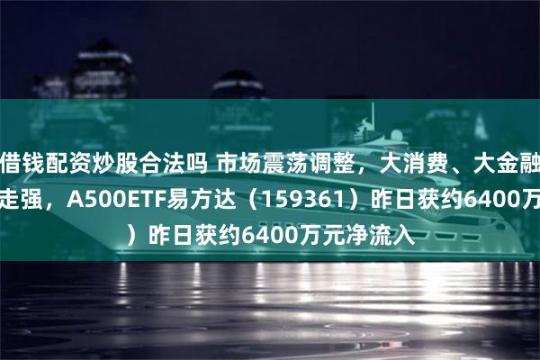 借钱配资炒股合法吗 市场震荡调整，大消费、大金融板块逆势走强，A500ETF易方达（159361）昨日获约6400万元净流入