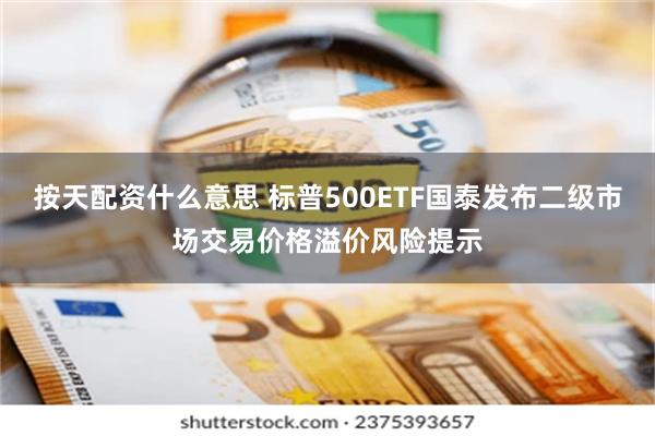 按天配资什么意思 标普500ETF国泰发布二级市场交易价格溢价风险提示