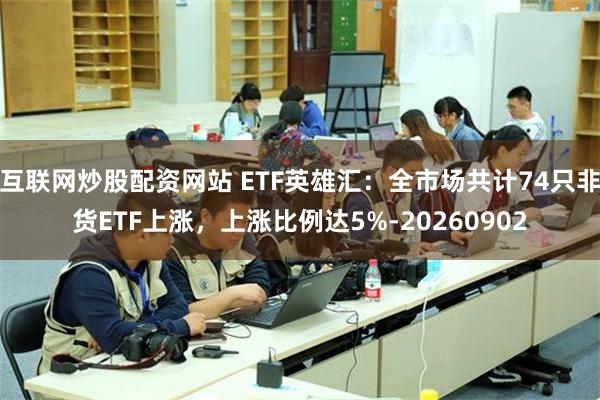 互联网炒股配资网站 ETF英雄汇：全市场共计74只非货ETF上涨，上涨比例达5%-20260902