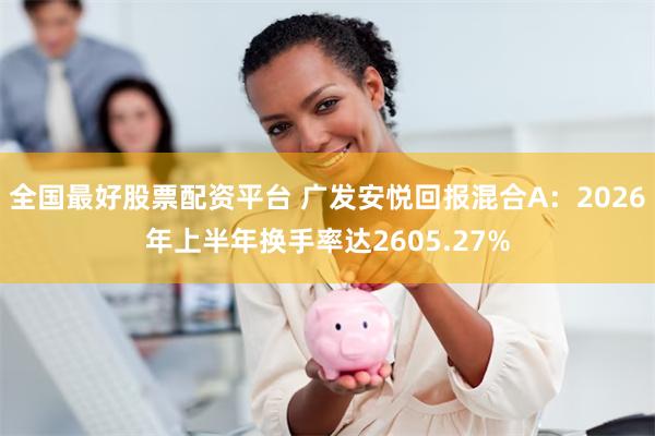 全国最好股票配资平台 广发安悦回报混合A：2026年上半年换手率达2605.27%