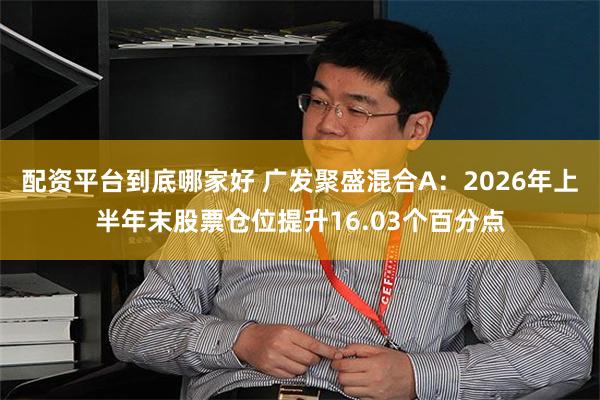 配资平台到底哪家好 广发聚盛混合A：2026年上半年末股票仓位提升16.03个百分点
