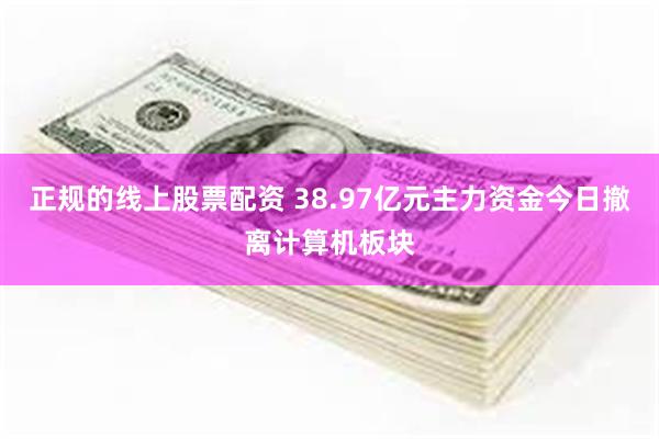 正规的线上股票配资 38.97亿元主力资金今日撤离计算机板块