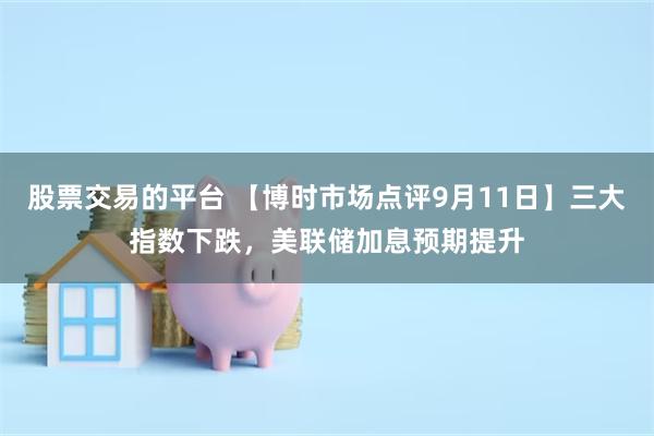 股票交易的平台 【博时市场点评9月11日】三大指数下跌，美联储加息预期提升