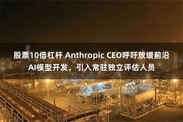 股票10倍杠杆 Anthropic CEO呼吁放缓前沿AI模型开发，引入常驻独立评估人员