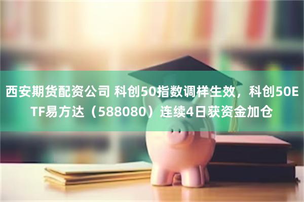 西安期货配资公司 科创50指数调样生效，科创50ETF易方达（588080）连续4日获资金加仓