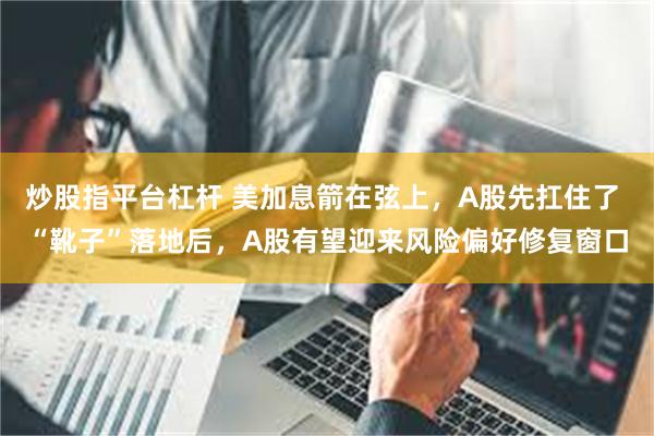 炒股指平台杠杆 美加息箭在弦上，A股先扛住了 “靴子”落地后，A股有望迎来风险偏好修复窗口
