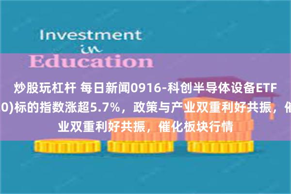 炒股玩杠杆 每日新闻0916-科创半导体设备ETF鹏华(589020)标的指数涨超5.7%，政策与产业双重利好共振，催化板块行情