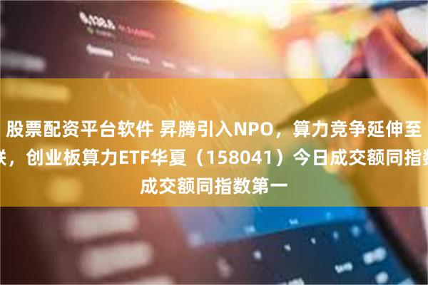 股票配资平台软件 昇腾引入NPO，算力竞争延伸至光互联，创业板算力ETF华夏（158041）今日成交额同指数第一