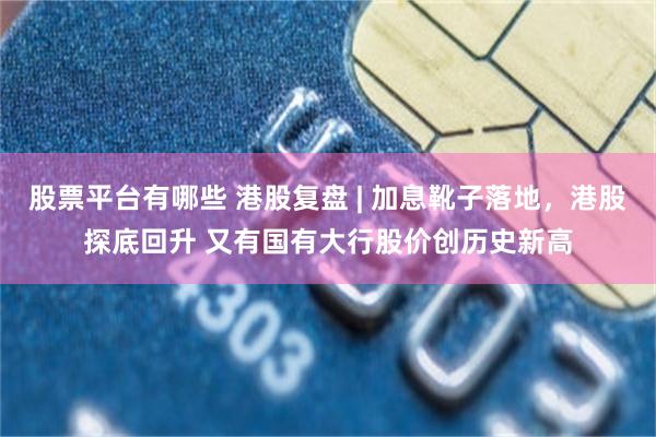 股票平台有哪些 港股复盘 | 加息靴子落地，港股探底回升 又有国有大行股价创历史新高