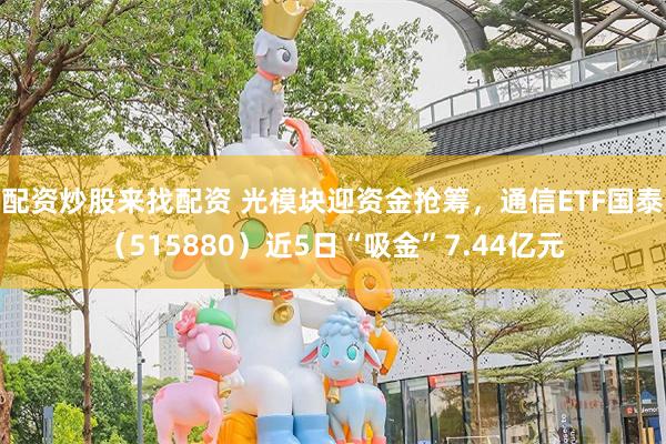 配资炒股来找配资 光模块迎资金抢筹，通信ETF国泰（515880）近5日“吸金”7.44亿元