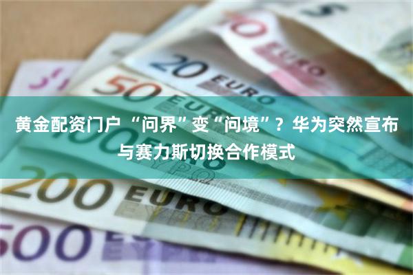 黄金配资门户 “问界”变“问境”？华为突然宣布与赛力斯切换合作模式