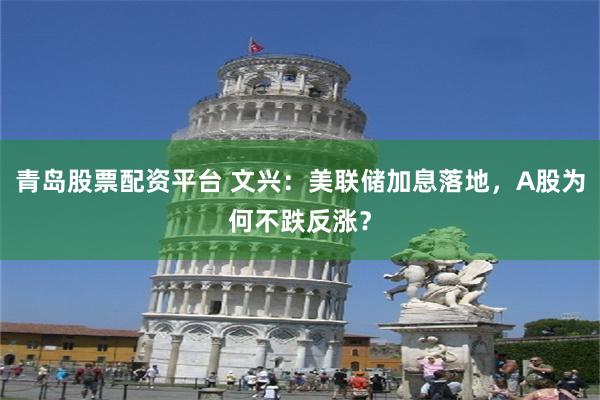 青岛股票配资平台 文兴：美联储加息落地，A股为何不跌反涨？