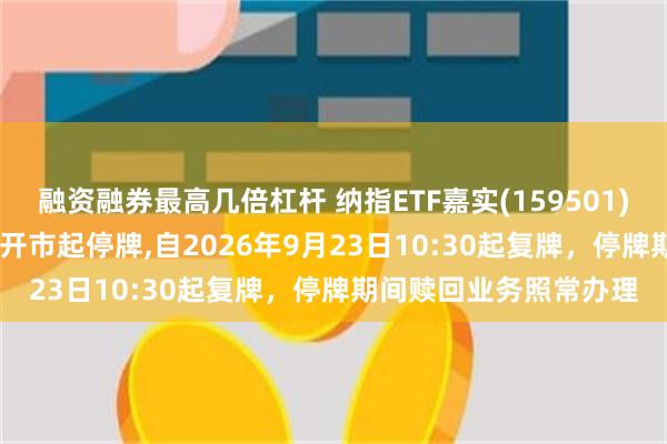 融资融券最高几倍杠杆 纳指ETF嘉实(159501)将于2026年9月23日开市起停牌,自2026年9月23日10:30起复牌，停牌期间赎回业务照常办理