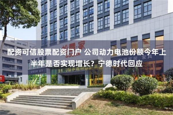 配资可信股票配资门户 公司动力电池份额今年上半年是否实现增长？宁德时代回应