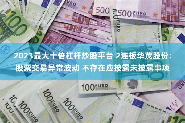 2023最大十倍杠杆炒股平台 2连板华茂股份：股票交易异常波动 不存在应披露未披露事项