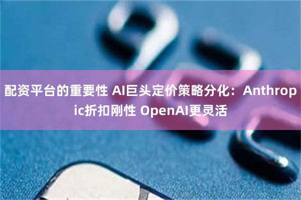 配资平台的重要性 AI巨头定价策略分化：Anthropic折扣刚性 OpenAI更灵活