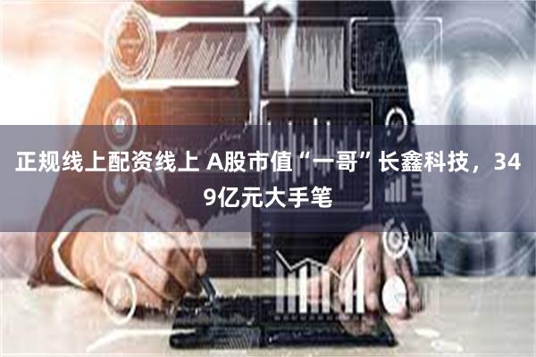 正规线上配资线上 A股市值“一哥”长鑫科技，349亿元大手笔