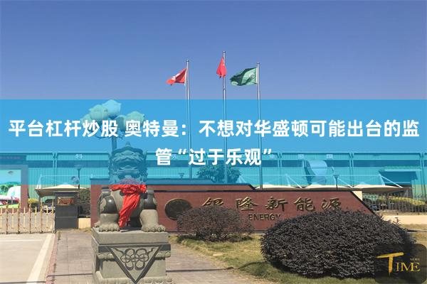 平台杠杆炒股 奥特曼：不想对华盛顿可能出台的监管“过于乐观”