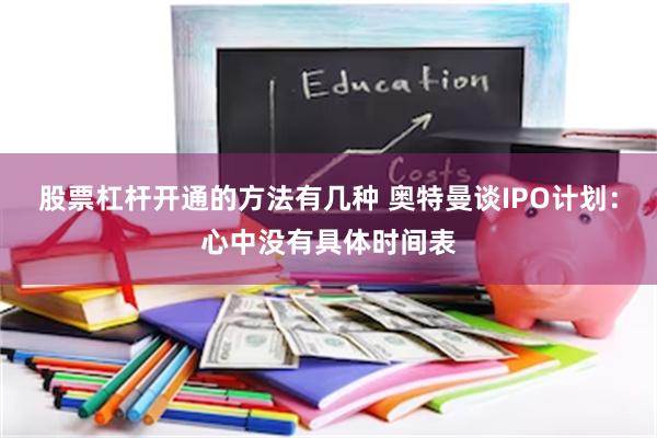 股票杠杆开通的方法有几种 奥特曼谈IPO计划：心中没有具体时间表