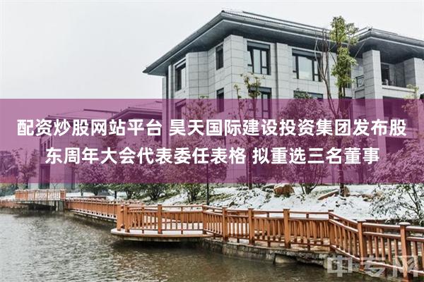 配资炒股网站平台 昊天国际建设投资集团发布股东周年大会代表委任表格 拟重选三名董事