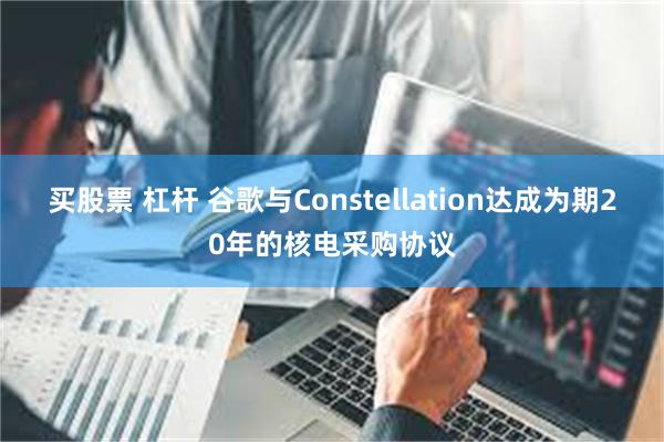 买股票 杠杆 谷歌与Constellation达成为期20年的核电采购协议