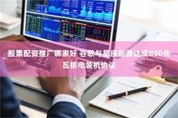 股票配资推广哪家好 谷歌与星座能源达成890兆瓦核电装机协议