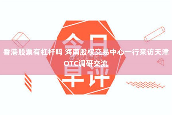香港股票有杠杆吗 海南股权交易中心一行来访天津OTC调研交流