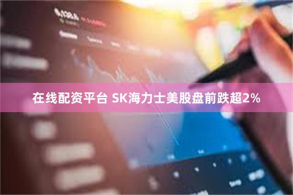 在线配资平台 SK海力士美股盘前跌超2%