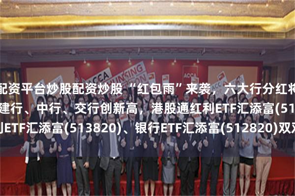 配资平台炒股配资炒股 “红包雨”来袭,六大行分红将超2200亿元!工行、建行、中行、交行创新高,港股通红利ETF汇添富(513820)、银行ETF汇添富(512820)双双吸金