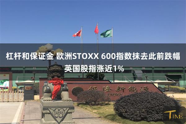 杠杆和保证金 欧洲STOXX 600指数抹去此前跌幅 英国股指涨近1%