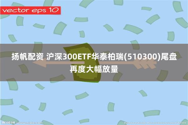 扬帆配资 沪深300ETF华泰柏瑞(510300)尾盘再度大幅放量