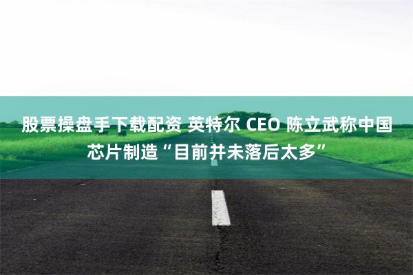 股票操盘手下载配资 英特尔 CEO 陈立武称中国芯片制造“目前并未落后太多”