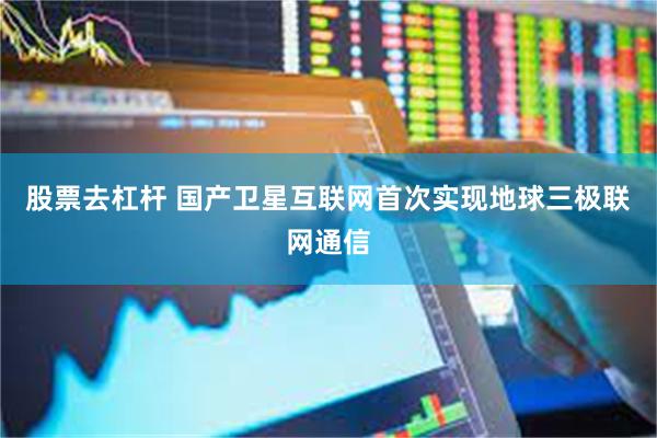 股票去杠杆 国产卫星互联网首次实现地球三极联网通信
