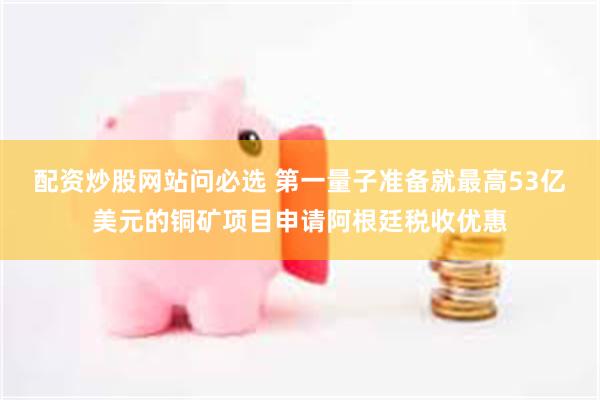 配资炒股网站问必选 第一量子准备就最高53亿美元的铜矿项目申请阿根廷税收优惠