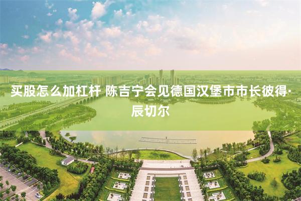买股怎么加杠杆 陈吉宁会见德国汉堡市市长彼得·辰切尔