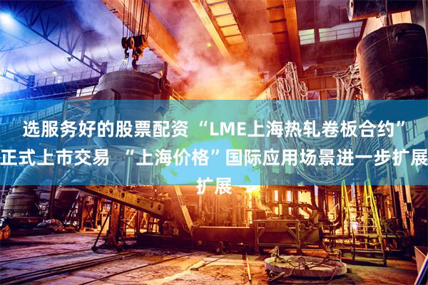 选服务好的股票配资 “LME上海热轧卷板合约”正式上市交易  “上海价格”国际应用场景进一步扩展